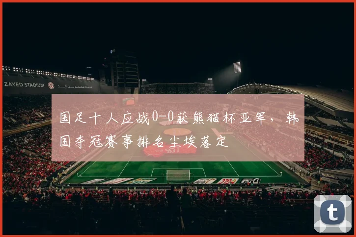 国足十人应战0-0获熊猫杯亚军,韩国夺冠赛事排名尘埃落定