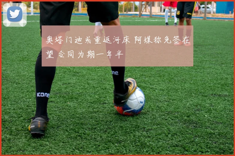 奥塔门迪或重返河床 阿媒称免签在望 合同为期一年半