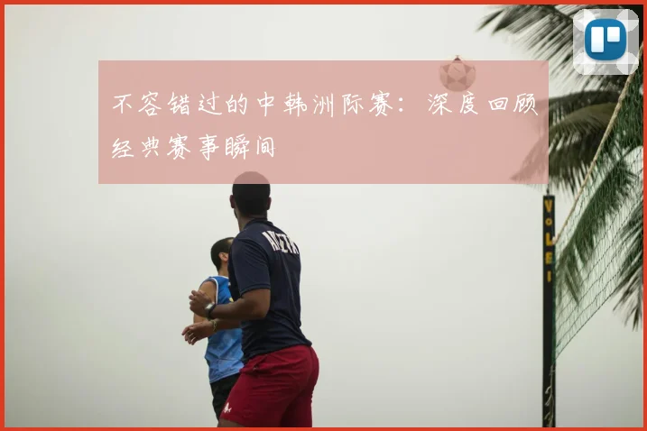 不容错过的中韩洲际赛：深度回顾经典赛事瞬间