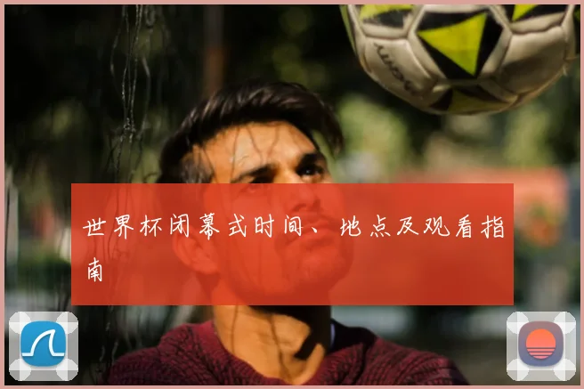 世界杯闭幕式时间、地点及观看指南