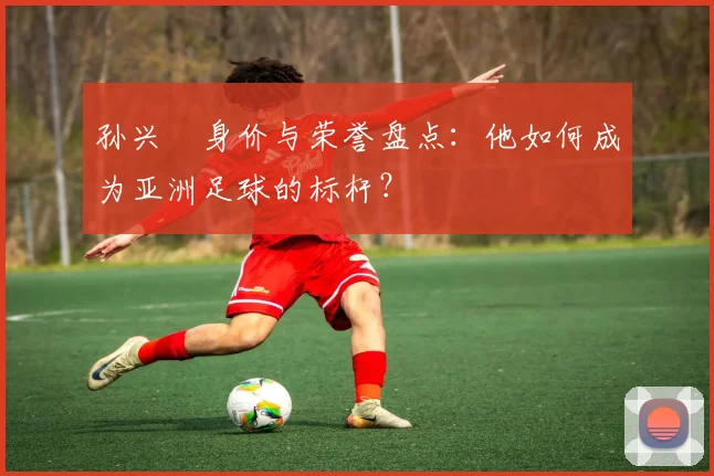 孙兴慜身价与荣誉盘点：他如何成为亚洲足球的标杆？