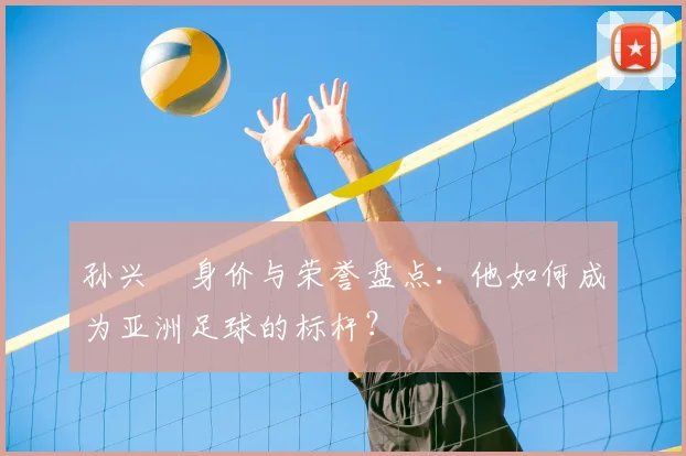 孙兴慜身价与荣誉盘点：他如何成为亚洲足球的标杆？