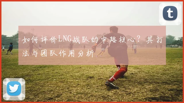 如何评价LNG战队的中路核心？其打法与团队作用分析