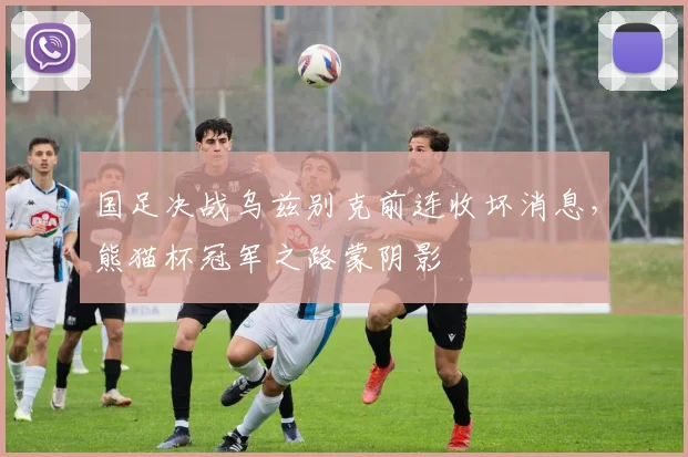 国足决战乌兹别克前连收坏消息，熊猫杯冠军之路蒙阴影