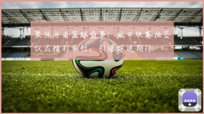 聚焦河南篮球盛事：城市联赛抽签仪式精彩举行，引爆球迷期待