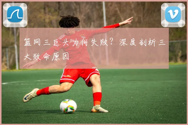 篮网三巨头为何失败？深度剖析三大致命原因
