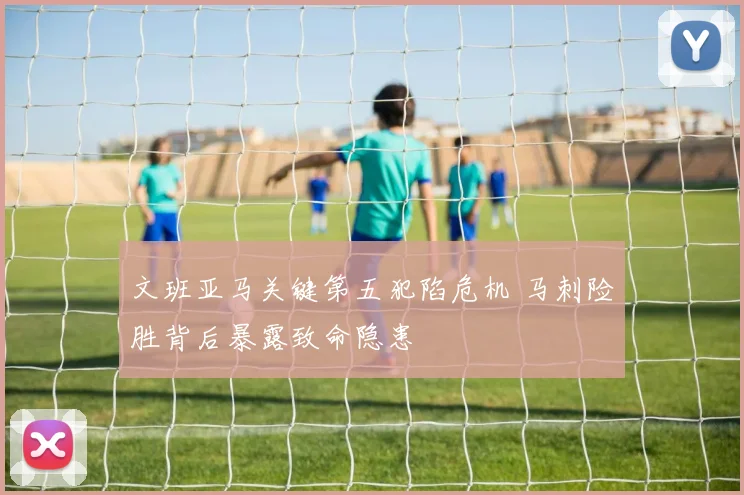 文班亚马关键第五犯陷危机 马刺险胜背后暴露致命隐患