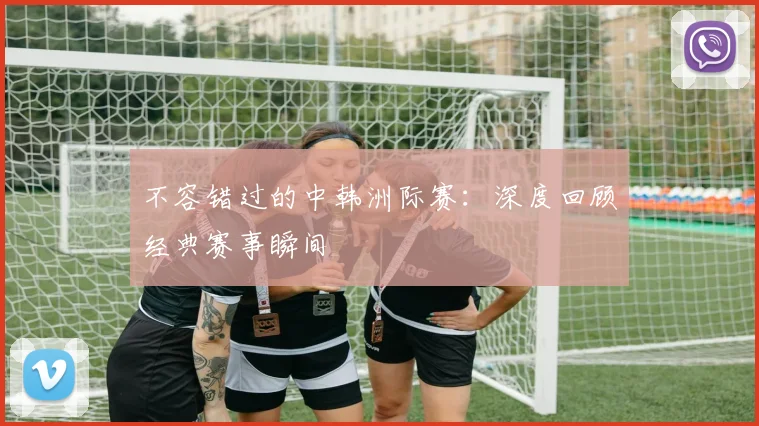 不容错过的中韩洲际赛：深度回顾经典赛事瞬间