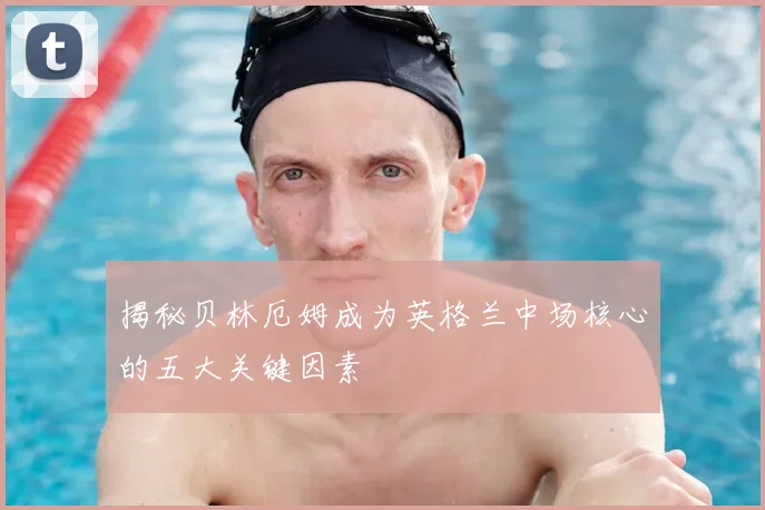 揭秘贝林厄姆成为英格兰中场核心的五大关键因素