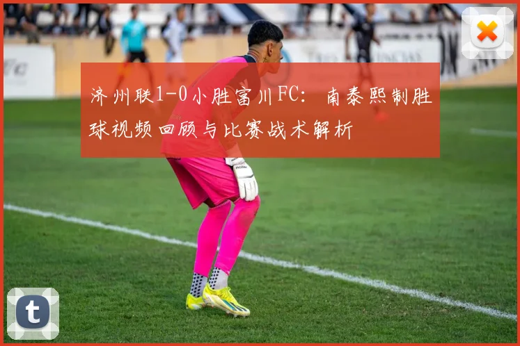 济州联1-0小胜富川FC:南泰熙制胜球视频回顾与比赛战术解析