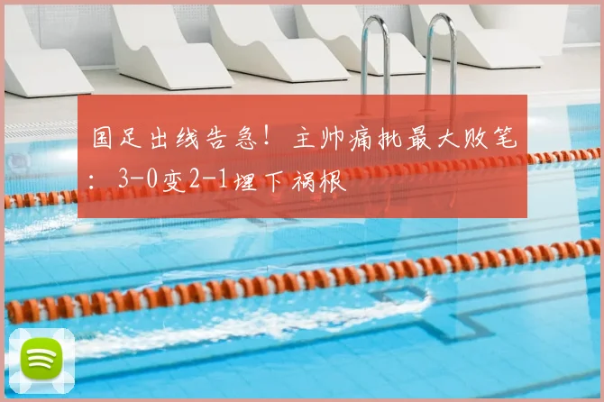 国足出线告急！主帅痛批最大败笔：3-0变2-1埋下祸根
