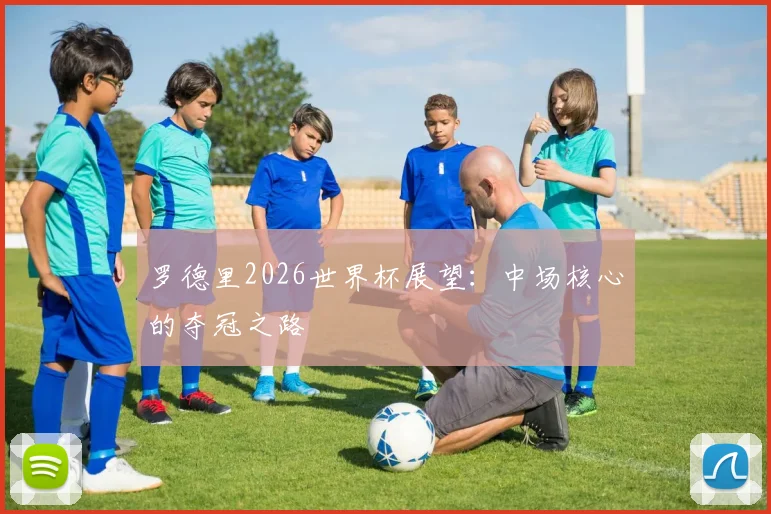 罗德里2026世界杯展望:中场核心的夺冠之路