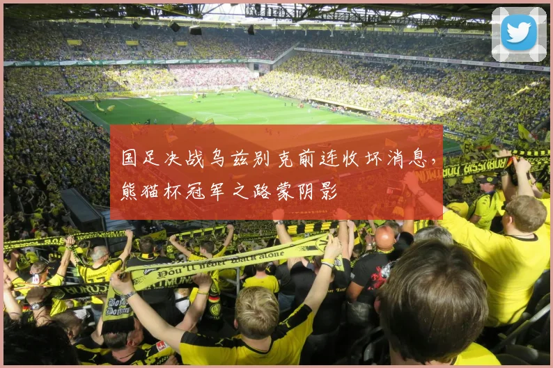 国足决战乌兹别克前连收坏消息，熊猫杯冠军之路蒙阴影