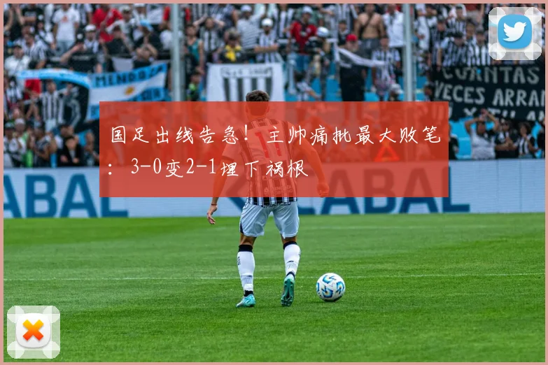 国足出线告急！主帅痛批最大败笔：3-0变2-1埋下祸根