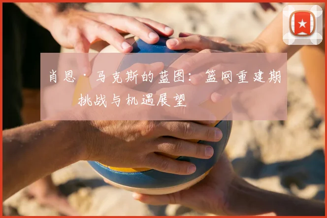 肖恩·马克斯的蓝图：篮网重建期的挑战与机遇展望