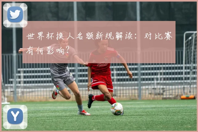 世界杯换人名额新规解读：对比赛有何影响？