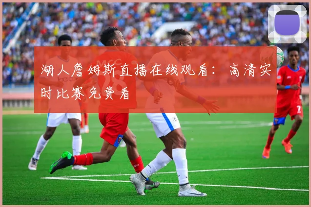 湖人詹姆斯直播在线观看：高清实时比赛免费看