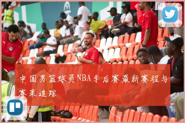 中国男篮球员NBA季后赛最新赛程与赛果追踪