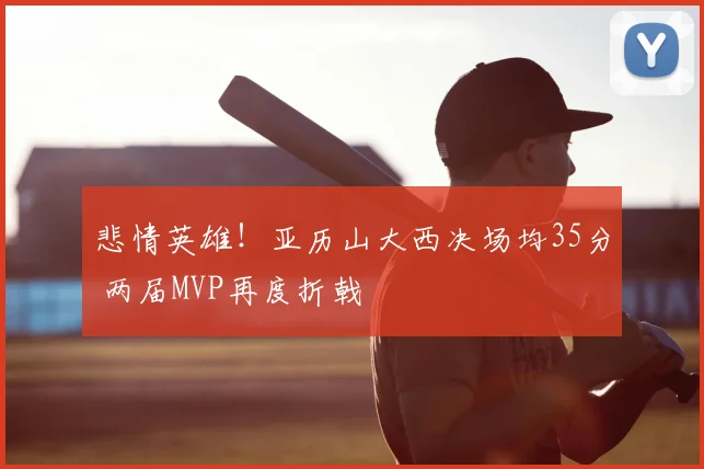 悲情英雄！亚历山大西决场均35分 两届MVP再度折戟